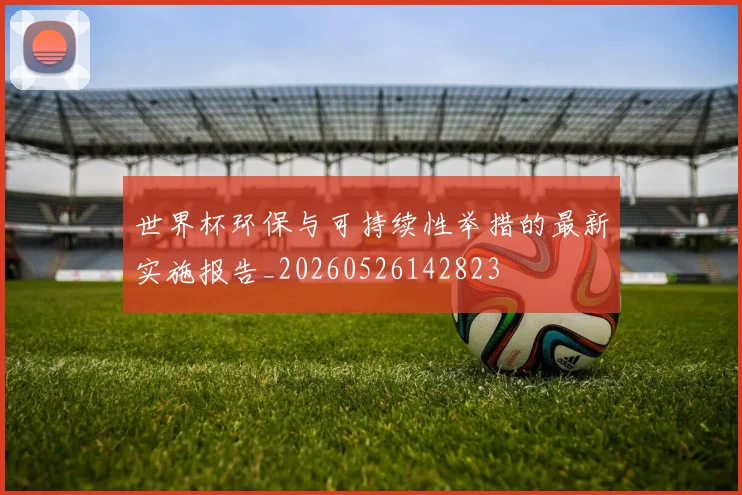 世界杯环保与可持续性举措的最新实施报告_20260526142823