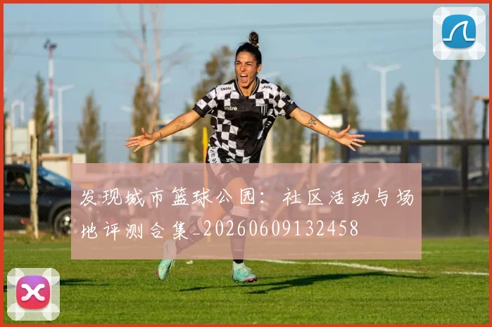 发现城市篮球公园:社区活动与场地评测合集_20260609132458