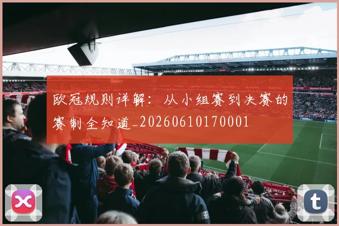 欧冠规则详解:从小组赛到决赛的赛制全知道_20260610170001
