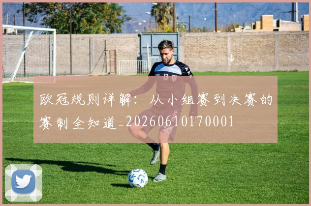 欧冠规则详解：从小组赛到决赛的赛制全知道_20260610170001